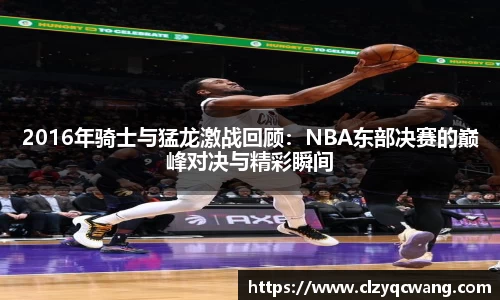2016年骑士与猛龙激战回顾：NBA东部决赛的巅峰对决与精彩瞬间